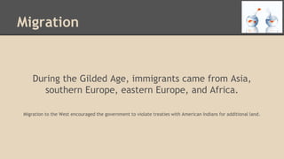 Migration
During the Gilded Age, immigrants came from Asia,
southern Europe, eastern Europe, and Africa.
Migration to the West encouraged the government to violate treaties with American Indians for additional land.
 