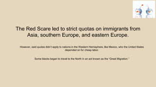 The Red Scare led to strict quotas on immigrants from
Asia, southern Europe, and eastern Europe.
However, said quotas didn’t apply to nations in the Western Hemisphere, like Mexico, who the United States
depended on for cheap labor.
Some blacks began to travel to the North in an act known as the “Great Migration.”
 