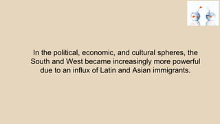 In the political, economic, and cultural spheres, the
South and West became increasingly more powerful
due to an influx of Latin and Asian immigrants.
 