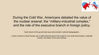 During the Cold War, Americans debated the value of
the nuclear arsenal, the “military-industrial complex,”
and the role of the executive branch in foreign policy.
Each branch of the government was instrumental in national desegregation.
Lyndon Johnson’s Great Society was a highly liberal program that sought to end racial discrimination, eradicate
poverty, and attack communism abroad.
 
