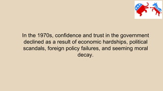 In the 1970s, confidence and trust in the government
declined as a result of economic hardships, political
scandals, foreign policy failures, and seeming moral
decay.
 