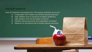 Practice MC Question #2
How do historians characterize the 17th-century American economy?
A. Cooperation with Indians over limited natural resources
B. High deflation due to numerous smallpox epidemics
C. High isolation from the European economy
D. Plentiful natural resources and exploitation of Indians
E. Reliance on commerce due to limited natural resources
 