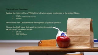 Practice Essay Questions
Explore the history of how TWO of the following groups immigrated to the United States:
● Asians
● Southern and Eastern Europeans
● Mexicans
How did the New Deal affect the development of political parties?
Choose the ONE issue that was the most controversial and
explain why it’s the best answer:
● Cold War
● Great Society
● 1990s Immigration
 