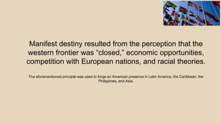 Manifest destiny resulted from the perception that the
western frontier was “closed,” economic opportunities,
competition with European nations, and racial theories.
The aforementioned principle was used to forge an American presence in Latin America, the Caribbean, the
Philippines, and Asia.
 