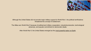 Although the United States did not provide major military support to World War I, the political ramifications
threatened the concept of isolationism.
The Allies won World War II because of political and military cooperation, industrial production, technological
advances, and popular commitment to democratic ideals.
After World War II, the United States emerged as the most powerful nation on Earth.
 