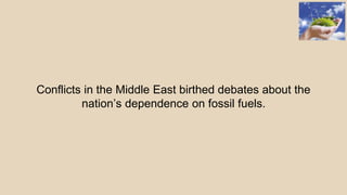 Conflicts in the Middle East birthed debates about the
nation’s dependence on fossil fuels.
 