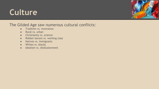 Culture
The Gilded Age saw numerous cultural conflicts:
● Tradition vs. innovation
● Rural vs. urban
● Christianity vs. science
● Robber barons vs. working class
● Natives vs. immigrants
● Whites vs. blacks
● Idealism vs. disillusionment
 