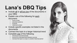Lana’s DBQ Tips
● Include all or all but one of the documents in
your DBQ
● Explain one of the following for each
document:
o Point of view
o Intended audience
o Purpose
o Historical context
● Include specific examples not listed in the
documents
● Connect the topic to a larger historical trend
● Complete one of the following:
o Introduce a counterexample
o Account for discrepancies between sources
o Connect the topic to a topic in another historical period
 