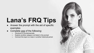 Lana’s FRQ Tips
● Answer the prompt with the aid of specific
examples
● Complete one of the following:
o Introduce a counterexample
o Explore another category not listed in the prompt
o Connect the topic to a topic in another historical period
 