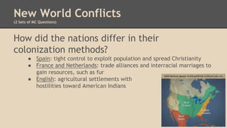 New World Conflicts
(2 Sets of MC Questions)
How did the nations differ in their
colonization methods?
● Spain: tight control to exploit population and spread Christianity
● France and Netherlands: trade alliances and interracial marriages to
gain resources, such as fur
● English: agricultural settlements with
hostilities toward American Indians
 