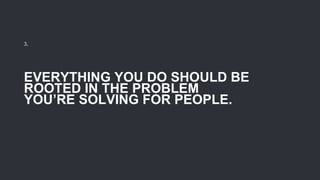 EVERYTHING YOU DO SHOULD BE
ROOTED IN THE PROBLEM
YOU’RE SOLVING FOR PEOPLE.
3.
 