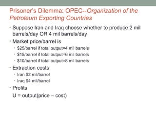 Prisoner’s Dilemma: OPEC--Organization of the
Petroleum Exporting Countries
• Suppose Iran and Iraq choose whether to produce 2 mil
barrels/day OR 4 mil barrels/day
• Market price/barrel is
• $25/barrel if total output=4 mil barrels
• $15/barrel if total output=6 mil barrels
• $10/barrel if total output=8 mil barrels
• Extraction costs
• Iran $2 mil/barrel
• Iraq $4 mil/barrel
• Profits
U = output(price – cost)
 