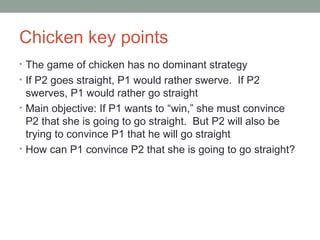 Chicken key points
• The game of chicken has no dominant strategy
• If P2 goes straight, P1 would rather swerve. If P2
swerves, P1 would rather go straight
• Main objective: If P1 wants to “win,” she must convince
P2 that she is going to go straight. But P2 will also be
trying to convince P1 that he will go straight
• How can P1 convince P2 that she is going to go straight?
 