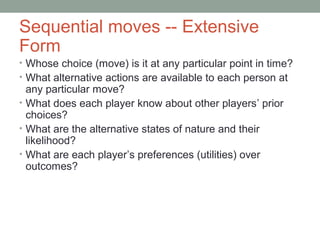 Sequential moves -- Extensive
Form
• Whose choice (move) is it at any particular point in time?
• What alternative actions are available to each person at
any particular move?
• What does each player know about other players’ prior
choices?
• What are the alternative states of nature and their
likelihood?
• What are each player’s preferences (utilities) over
outcomes?
 