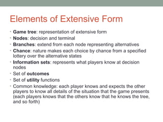 Elements of Extensive Form
• Game tree: representation of extensive form
• Nodes: decision and terminal
• Branches: extend from each node representing alternatives
• Chance: nature makes each choice by chance from a specified
lottery over the alternative states
• Information sets: represents what players know at decision
nodes
• Set of outcomes
• Set of utility functions
• Common knowledge: each player knows and expects the other
players to know all details of the situation that the game presents
(each players knows that the others know that he knows the tree,
and so forth)
 