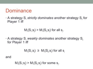 Dominance
• A strategy S1 strictly dominates another strategy S2 for
Player 1 iff
M1(S1;sj) > M1(S2;sj) for all sj.
• A strategy S1 weakly dominates another strategy S2
for Player 1 iff
M1(S1;sj) ≥ M1(S2;sj) for all sj
and
M1(S1;sj) > M1(S2;sj) for some sj.
 