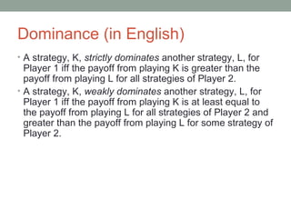 Dominance (in English)
• A strategy, K, strictly dominates another strategy, L, for
Player 1 iff the payoff from playing K is greater than the
payoff from playing L for all strategies of Player 2.
• A strategy, K, weakly dominates another strategy, L, for
Player 1 iff the payoff from playing K is at least equal to
the payoff from playing L for all strategies of Player 2 and
greater than the payoff from playing L for some strategy of
Player 2.
 