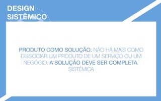 DESIGN 
SISTÊMICO
GESTÃO 
DE DESIGN
PRODUTO COMO SOLUÇÃO. NÃO HÁ MAIS COMO
DISSOCIAR UM PRODUTO DE UM SERVIÇO OU UM
NEGÓCIO. A SOLUÇÃO DEVE SER COMPLETA.
SISTÊMICA
 