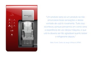 “Um produto seria só um produto se não
provocasse boas sensações e desse
vontade de usá-lo novamente. Tudo isso
aconteceu porque pensamos em como seria
a experiência de uso dessa máquina, e que
usá-la deveria ser tão agradável quanto beber
o refrigerante depois.”
Mário Fioretti, Diretor de design Whirlpool LATAM
 
