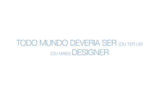 TODO MUNDO DEVERIA SER (OU TER UM
(OU MAIS)) DESIGNER
 