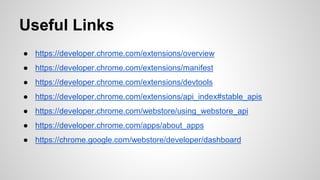 Useful Links
● https://developer.chrome.com/extensions/overview
● https://developer.chrome.com/extensions/manifest
● https://developer.chrome.com/extensions/devtools
● https://developer.chrome.com/extensions/api_index#stable_apis
● https://developer.chrome.com/webstore/using_webstore_api
● https://developer.chrome.com/apps/about_apps
● https://chrome.google.com/webstore/developer/dashboard
 