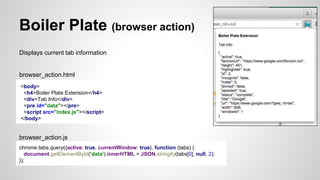 Boiler Plate (browser action)
Displays current tab information
chrome.tabs.query({active: true, currentWindow: true}, function (tabs) {
document.getElementById('data').innerHTML = JSON.stringify(tabs[0], null, 2);
});
<body>
<h4>Boiler Plate Extension</h4>
<div>Tab Info</div>
<pre id="data"></pre>
<script src="index.js"></script>
</body>
browser_action.html
browser_action.js
 
