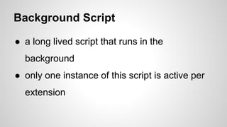 Background Script
● a long lived script that runs in the
background
● only one instance of this script is active per
extension
 