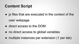 Content Script
● js files that are executed in the context of the
user webpage
● direct access to the DOM
● no direct access to global variables
● multiple instances per extension (1 per tab)
 
