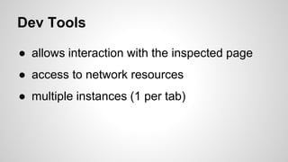 Dev Tools
● allows interaction with the inspected page
● access to network resources
● multiple instances (1 per tab)
 