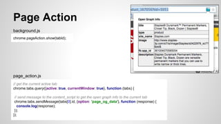 Page Action
chrome.pageAction.show(tabId);
background.js
// get the current active tab
chrome.tabs.query({active: true, currentWindow: true}, function (tabs) {
// send message to the content_script to get the open graph info to the current tab
chrome.tabs.sendMessage(tabs[0].id, {option: 'page_og_data'}, function (response) {
console.log(response);
});
});
page_action.js
 