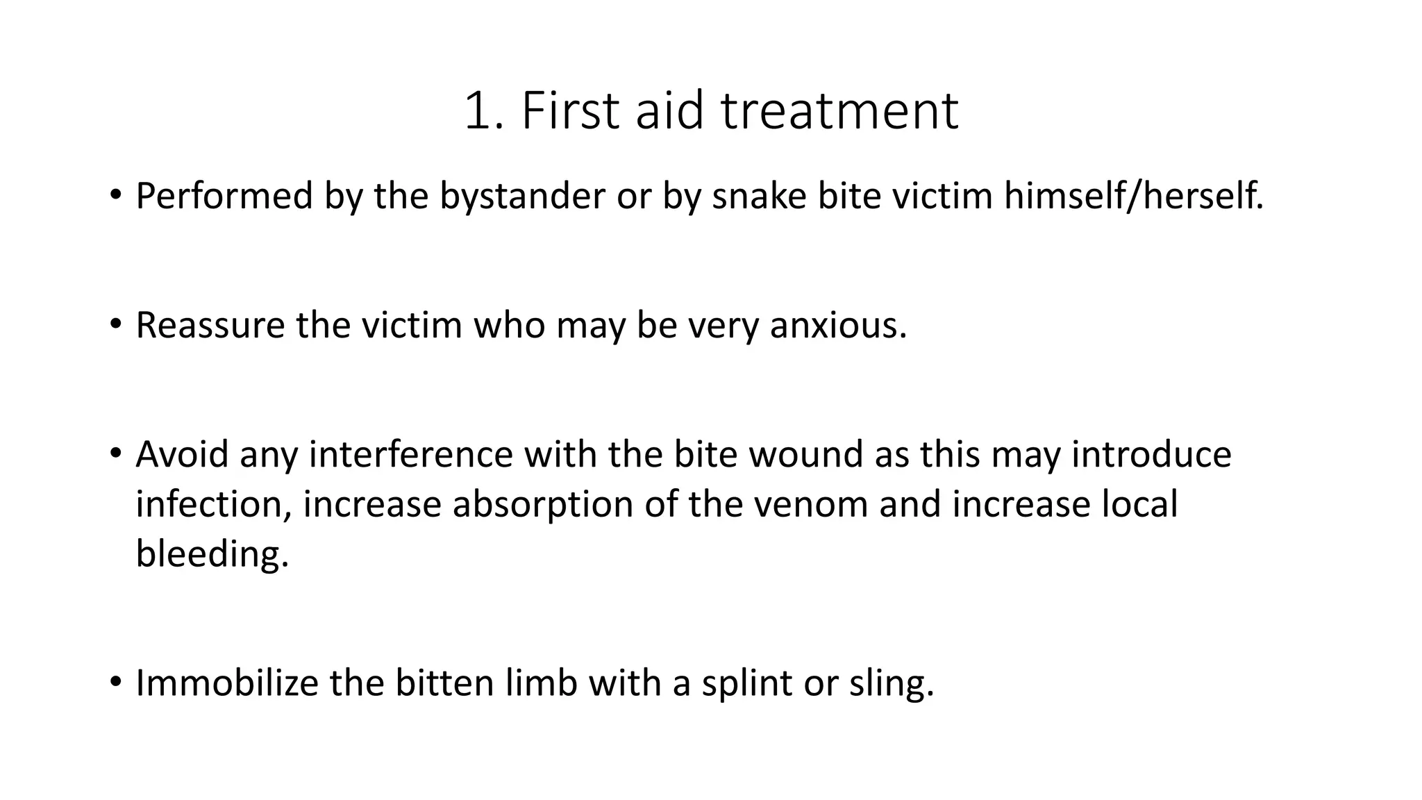 1. First aid treatment
• Performed by the bystander or by snake bite victim himself/herself.
• Reassure the victim who may be very anxious.
• Avoid any interference with the bite wound as this may introduce
infection, increase absorption of the venom and increase local
bleeding.
• Immobilize the bitten limb with a splint or sling.
 