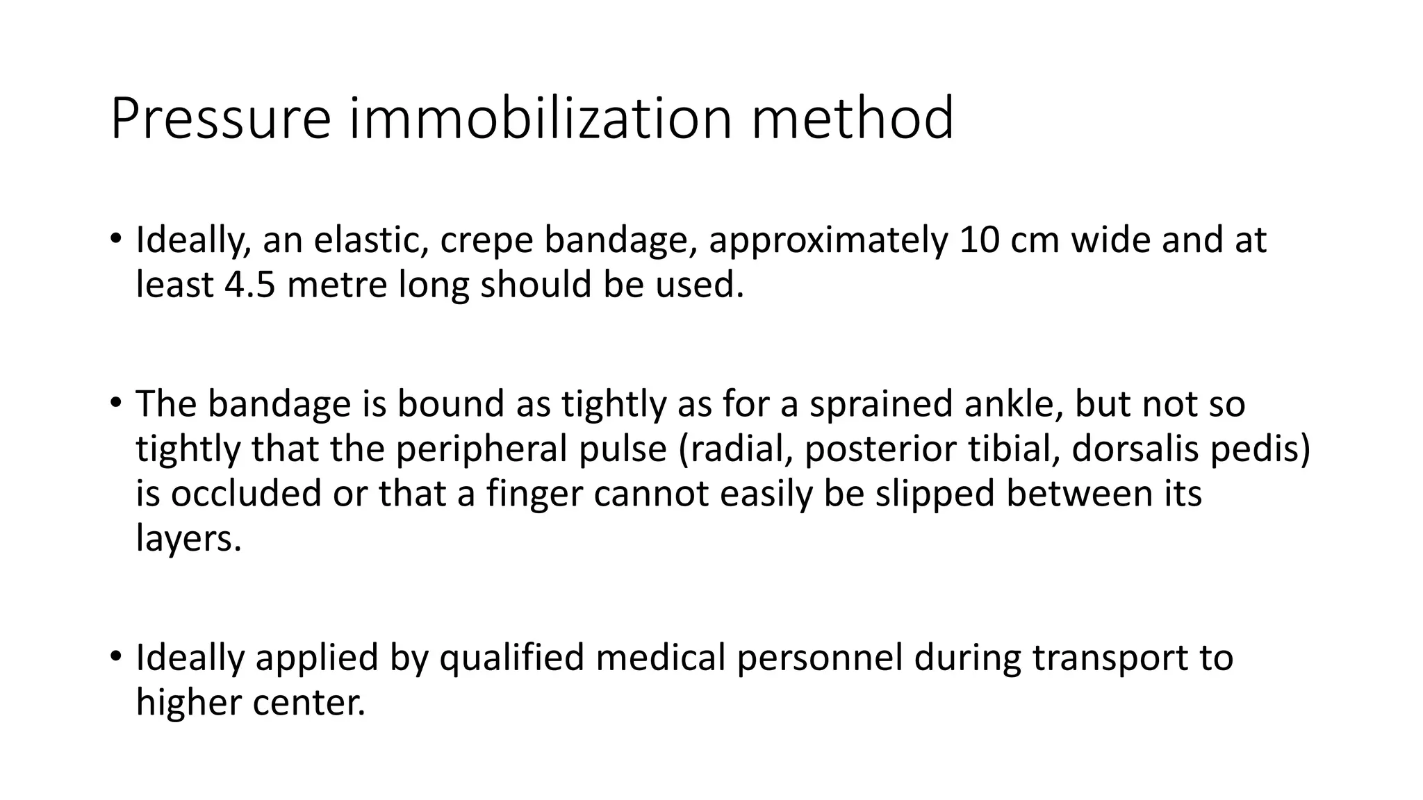 Pressure immobilization method
• Ideally, an elastic, crepe bandage, approximately 10 cm wide and at
least 4.5 metre long should be used.
• The bandage is bound as tightly as for a sprained ankle, but not so
tightly that the peripheral pulse (radial, posterior tibial, dorsalis pedis)
is occluded or that a finger cannot easily be slipped between its
layers.
• Ideally applied by qualified medical personnel during transport to
higher center.
 