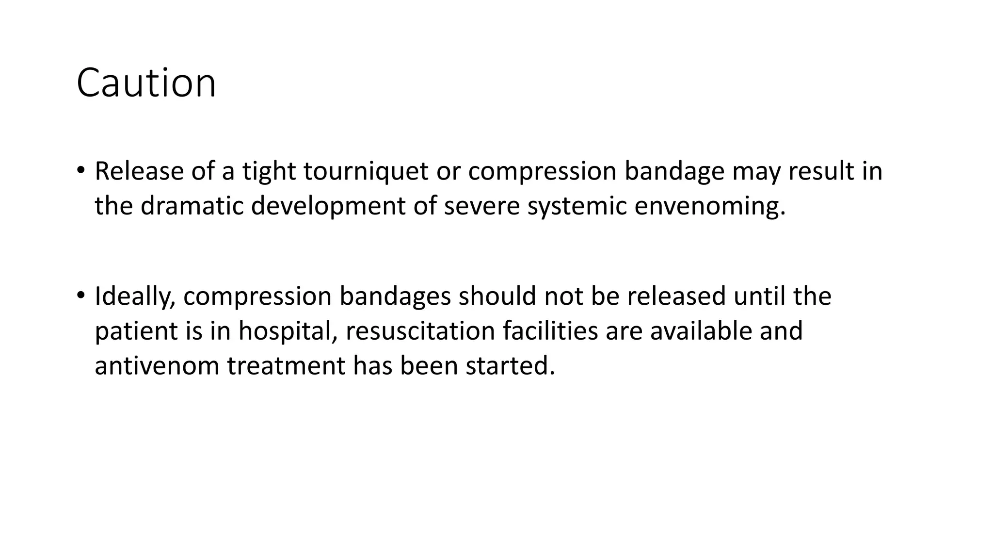 Caution
• Release of a tight tourniquet or compression bandage may result in
the dramatic development of severe systemic envenoming.
• Ideally, compression bandages should not be released until the
patient is in hospital, resuscitation facilities are available and
antivenom treatment has been started.
 