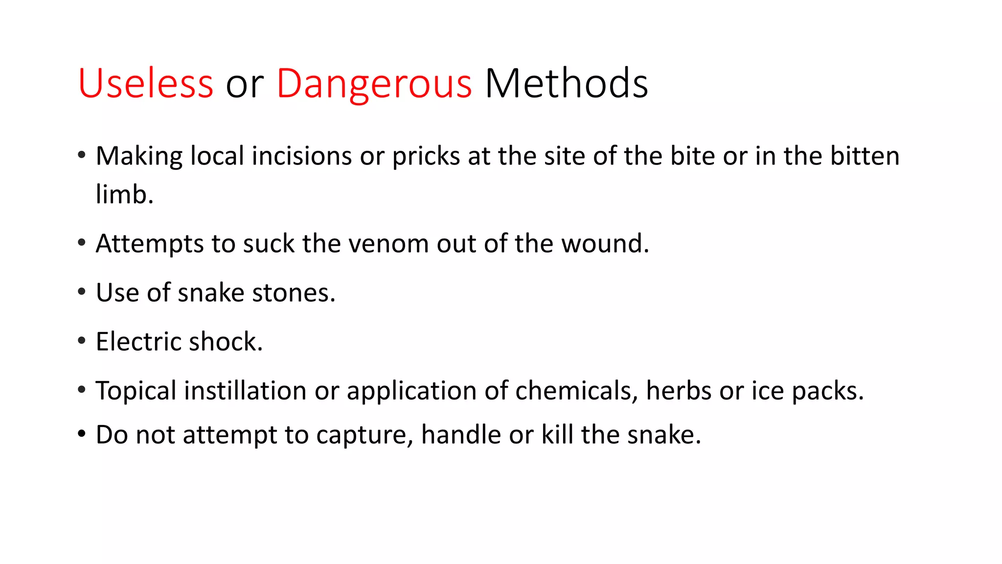Useless or Dangerous Methods
• Making local incisions or pricks at the site of the bite or in the bitten
limb.
• Attempts to suck the venom out of the wound.
• Use of snake stones.
• Electric shock.
• Topical instillation or application of chemicals, herbs or ice packs.
• Do not attempt to capture, handle or kill the snake.
 