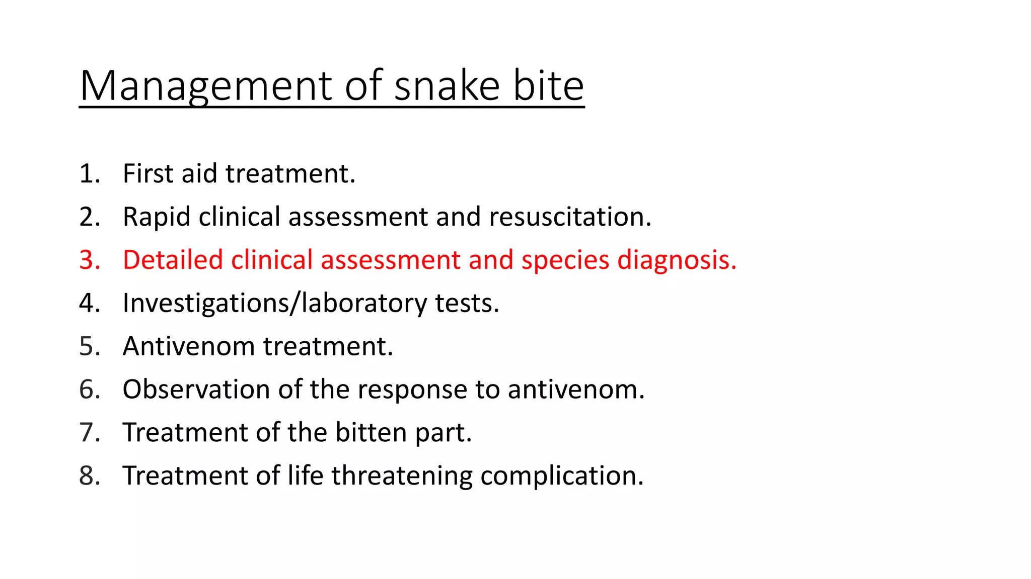 Management of snake bite
1. First aid treatment.
2. Rapid clinical assessment and resuscitation.
3. Detailed clinical assessment and species diagnosis.
4. Investigations/laboratory tests.
5. Antivenom treatment.
6. Observation of the response to antivenom.
7. Treatment of the bitten part.
8. Treatment of life threatening complication.
 