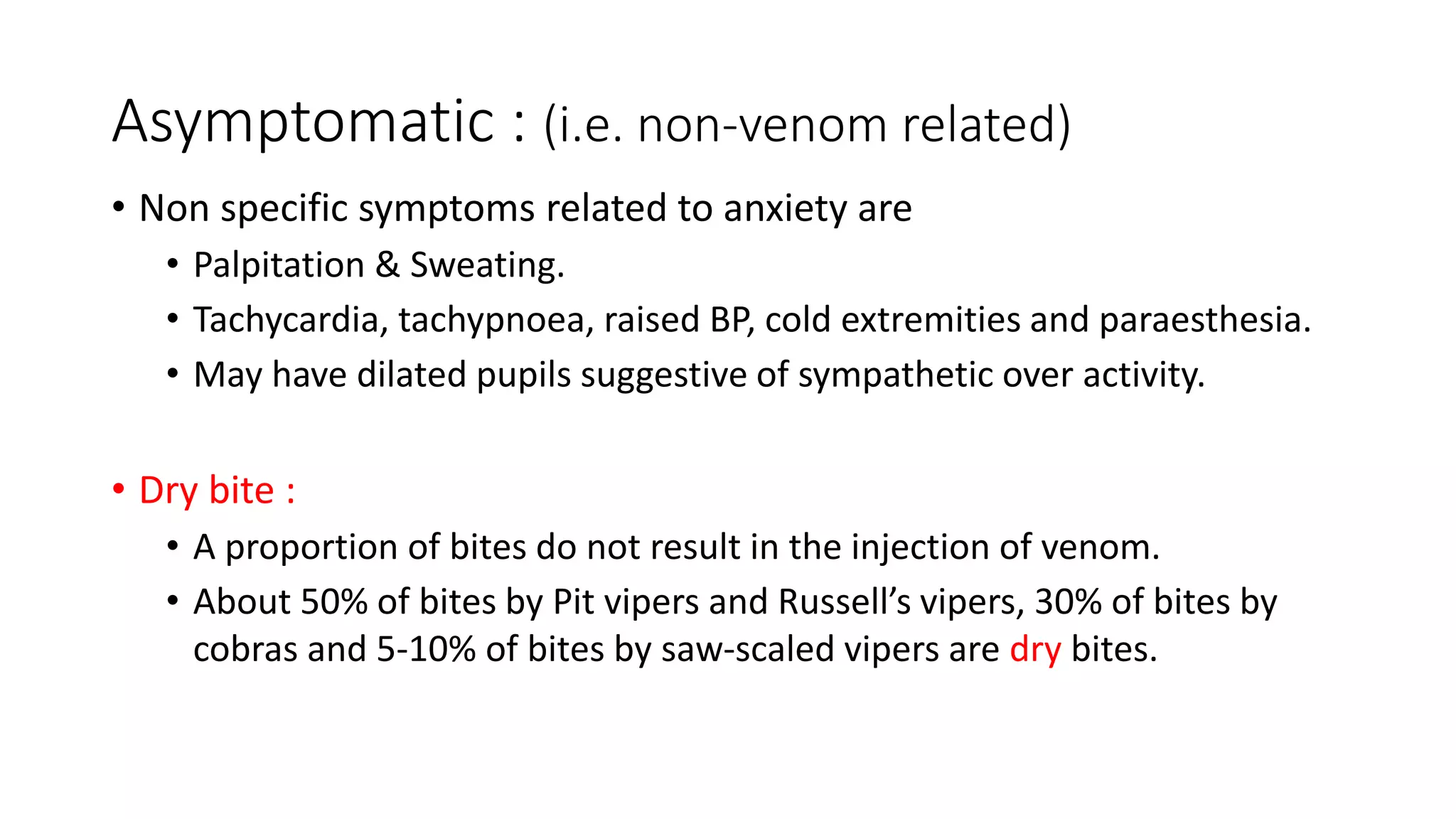 Asymptomatic : (i.e. non-venom related)
• Non specific symptoms related to anxiety are
• Palpitation & Sweating.
• Tachycardia, tachypnoea, raised BP, cold extremities and paraesthesia.
• May have dilated pupils suggestive of sympathetic over activity.
• Dry bite :
• A proportion of bites do not result in the injection of venom.
• About 50% of bites by Pit vipers and Russell’s vipers, 30% of bites by
cobras and 5-10% of bites by saw-scaled vipers are dry bites.
 