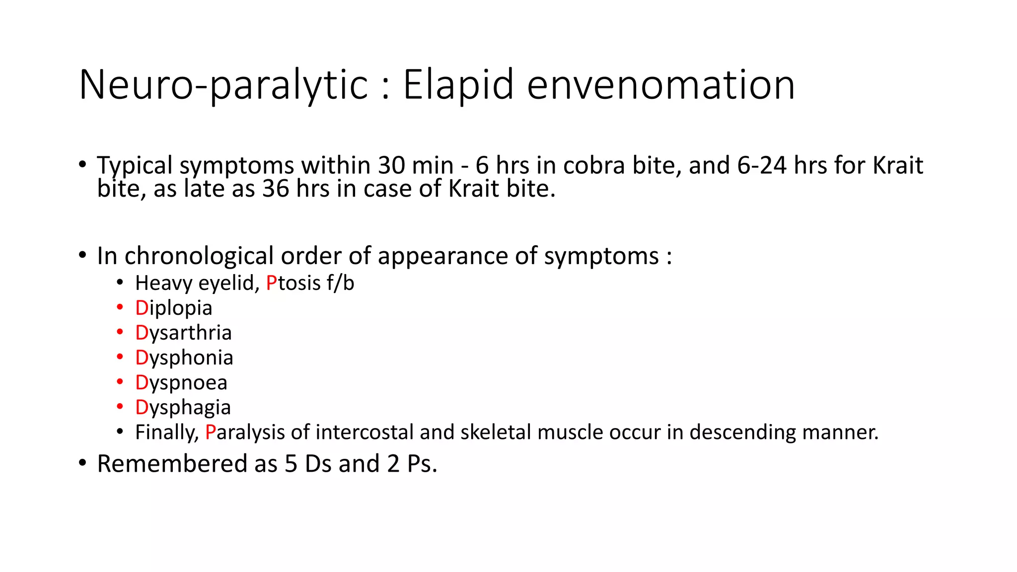 Neuro-paralytic : Elapid envenomation
• Typical symptoms within 30 min - 6 hrs in cobra bite, and 6-24 hrs for Krait
bite, as late as 36 hrs in case of Krait bite.
• In chronological order of appearance of symptoms :
• Heavy eyelid, Ptosis f/b
• Diplopia
• Dysarthria
• Dysphonia
• Dyspnoea
• Dysphagia
• Finally, Paralysis of intercostal and skeletal muscle occur in descending manner.
• Remembered as 5 Ds and 2 Ps.
 