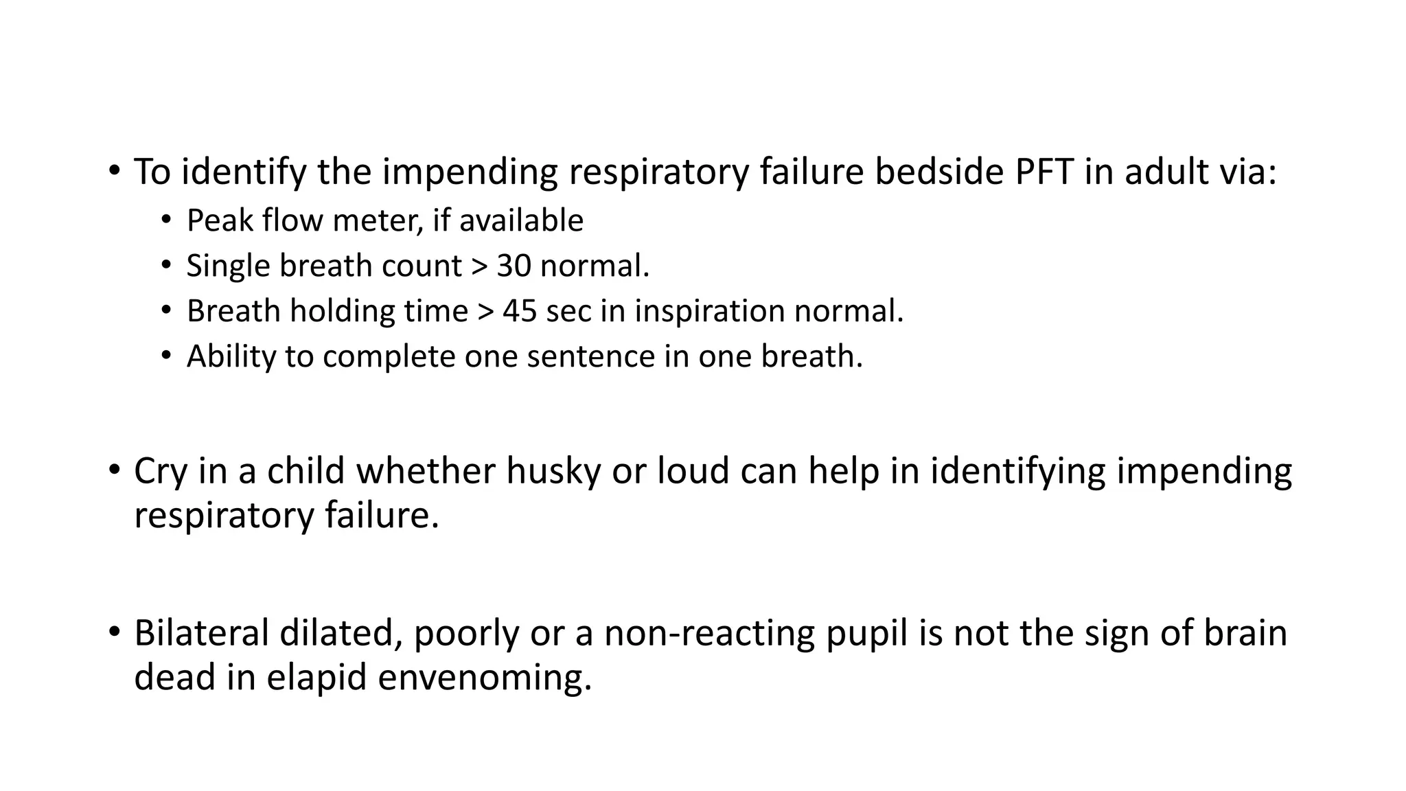 • To identify the impending respiratory failure bedside PFT in adult via:
• Peak flow meter, if available
• Single breath count > 30 normal.
• Breath holding time > 45 sec in inspiration normal.
• Ability to complete one sentence in one breath.
• Cry in a child whether husky or loud can help in identifying impending
respiratory failure.
• Bilateral dilated, poorly or a non-reacting pupil is not the sign of brain
dead in elapid envenoming.
 