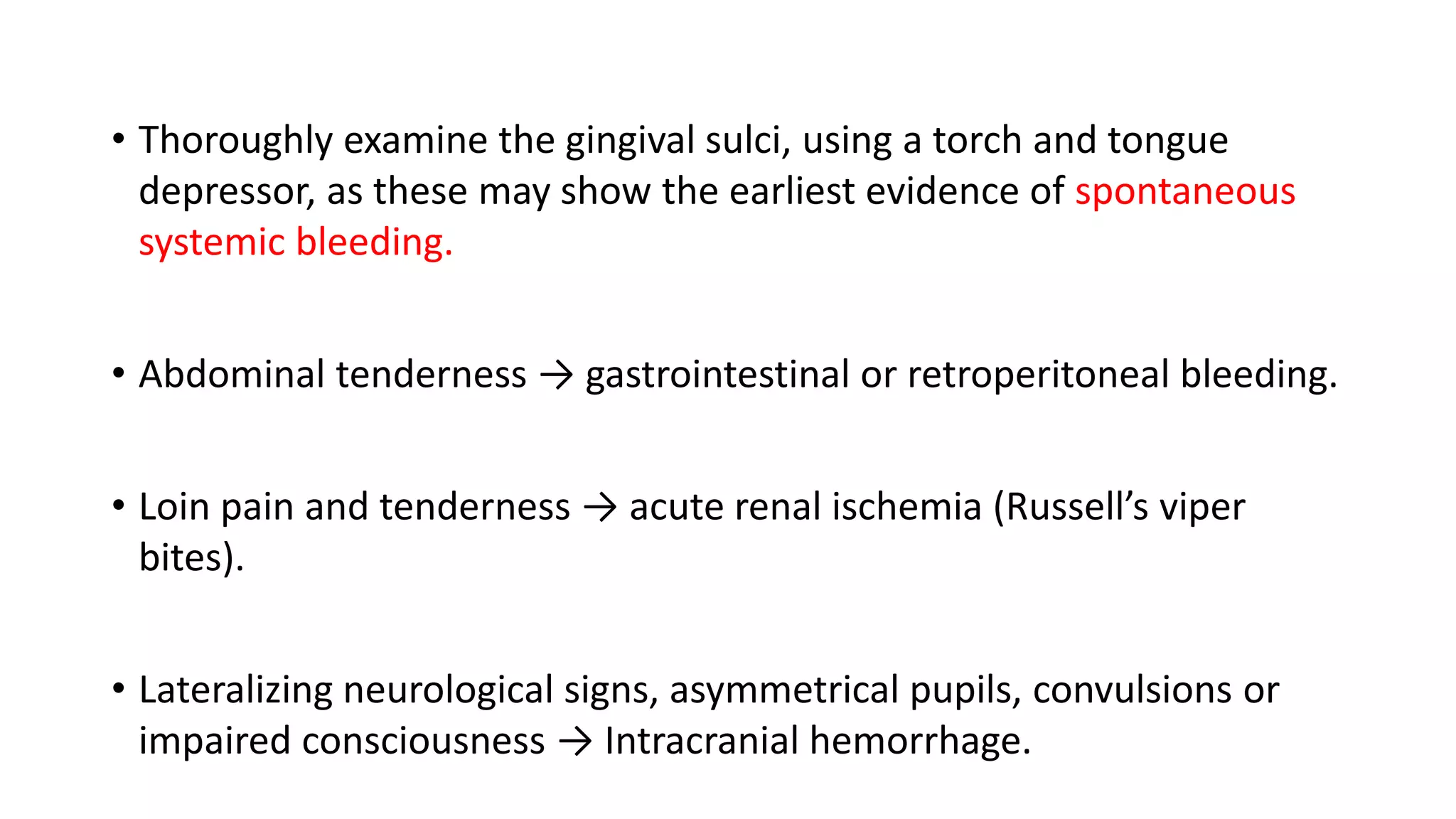 • Thoroughly examine the gingival sulci, using a torch and tongue
depressor, as these may show the earliest evidence of spontaneous
systemic bleeding.
• Abdominal tenderness → gastrointestinal or retroperitoneal bleeding.
• Loin pain and tenderness → acute renal ischemia (Russell’s viper
bites).
• Lateralizing neurological signs, asymmetrical pupils, convulsions or
impaired consciousness → Intracranial hemorrhage.
 