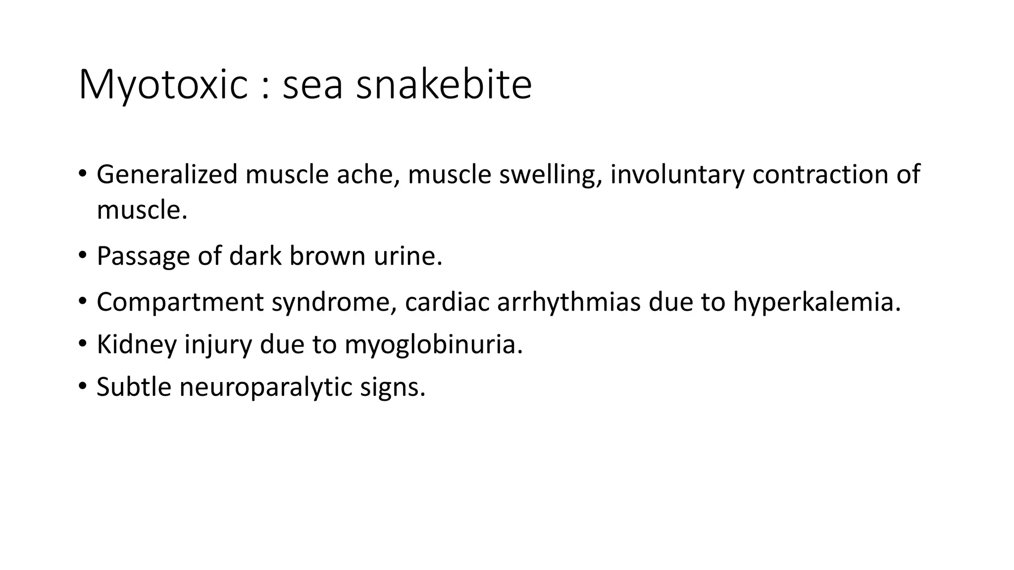 Myotoxic : sea snakebite
• Generalized muscle ache, muscle swelling, involuntary contraction of
muscle.
• Passage of dark brown urine.
• Compartment syndrome, cardiac arrhythmias due to hyperkalemia.
• Kidney injury due to myoglobinuria.
• Subtle neuroparalytic signs.
 