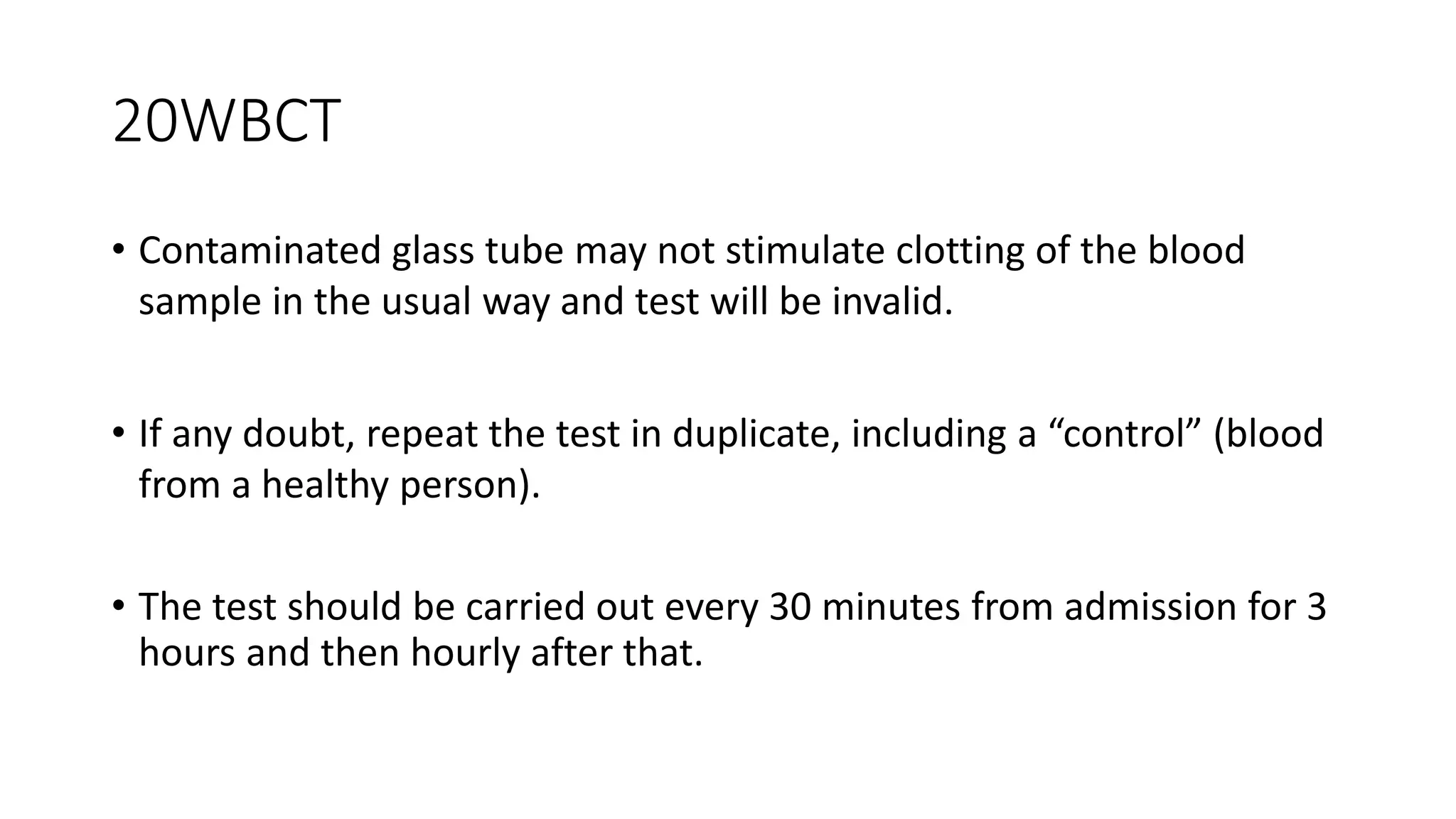 20WBCT
• Contaminated glass tube may not stimulate clotting of the blood
sample in the usual way and test will be invalid.
• If any doubt, repeat the test in duplicate, including a “control” (blood
from a healthy person).
• The test should be carried out every 30 minutes from admission for 3
hours and then hourly after that.
 
