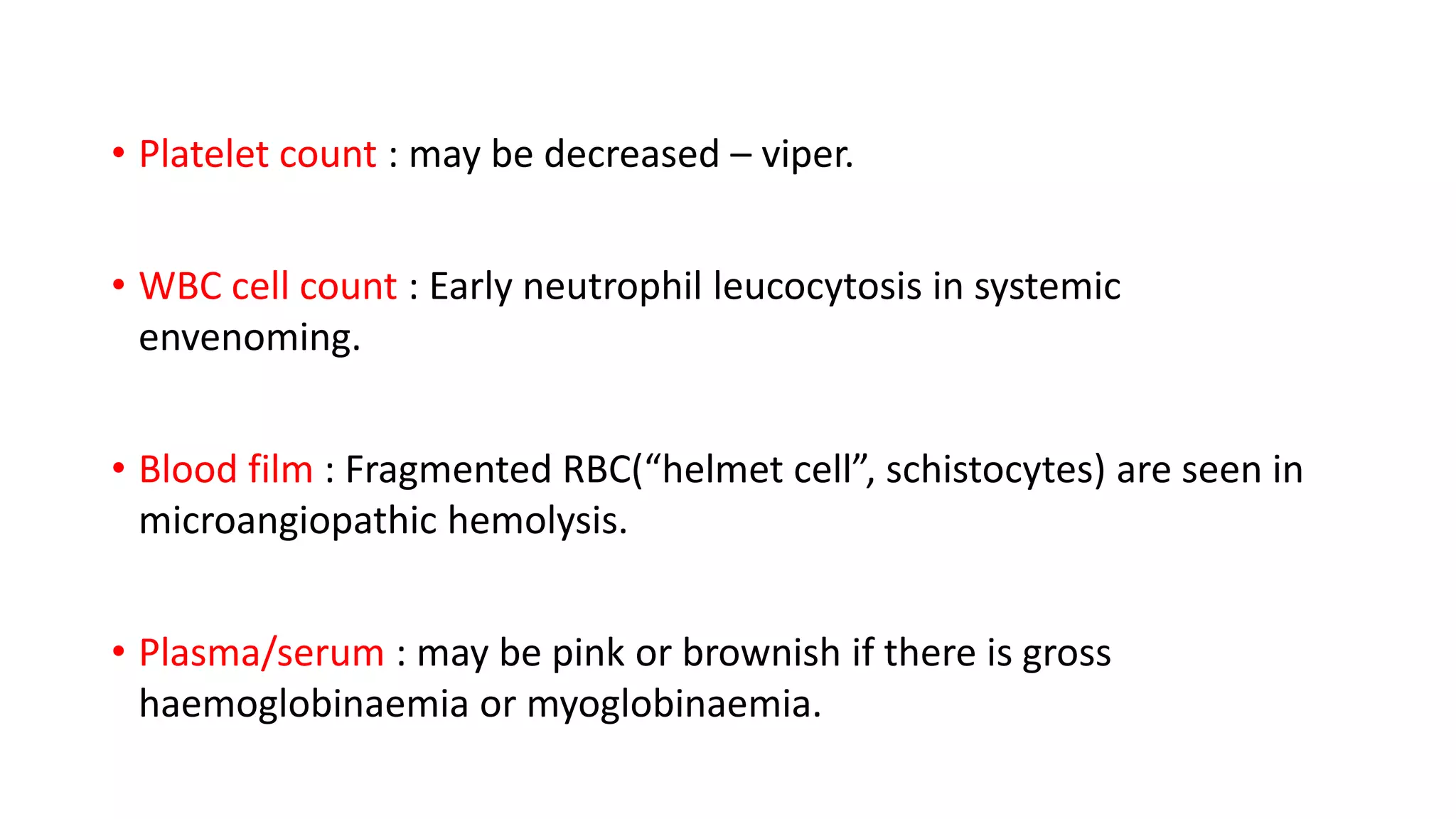 • Platelet count : may be decreased – viper.
• WBC cell count : Early neutrophil leucocytosis in systemic
envenoming.
• Blood film : Fragmented RBC(“helmet cell”, schistocytes) are seen in
microangiopathic hemolysis.
• Plasma/serum : may be pink or brownish if there is gross
haemoglobinaemia or myoglobinaemia.
 