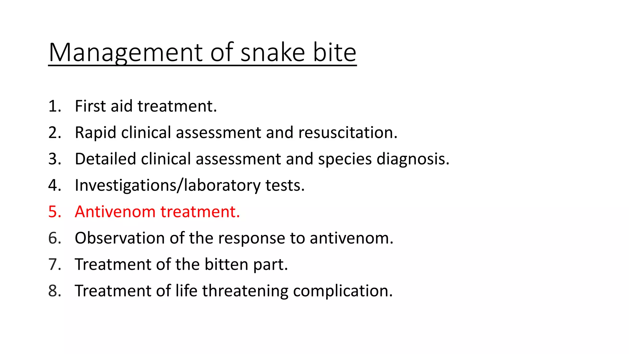 Management of snake bite
1. First aid treatment.
2. Rapid clinical assessment and resuscitation.
3. Detailed clinical assessment and species diagnosis.
4. Investigations/laboratory tests.
5. Antivenom treatment.
6. Observation of the response to antivenom.
7. Treatment of the bitten part.
8. Treatment of life threatening complication.
 