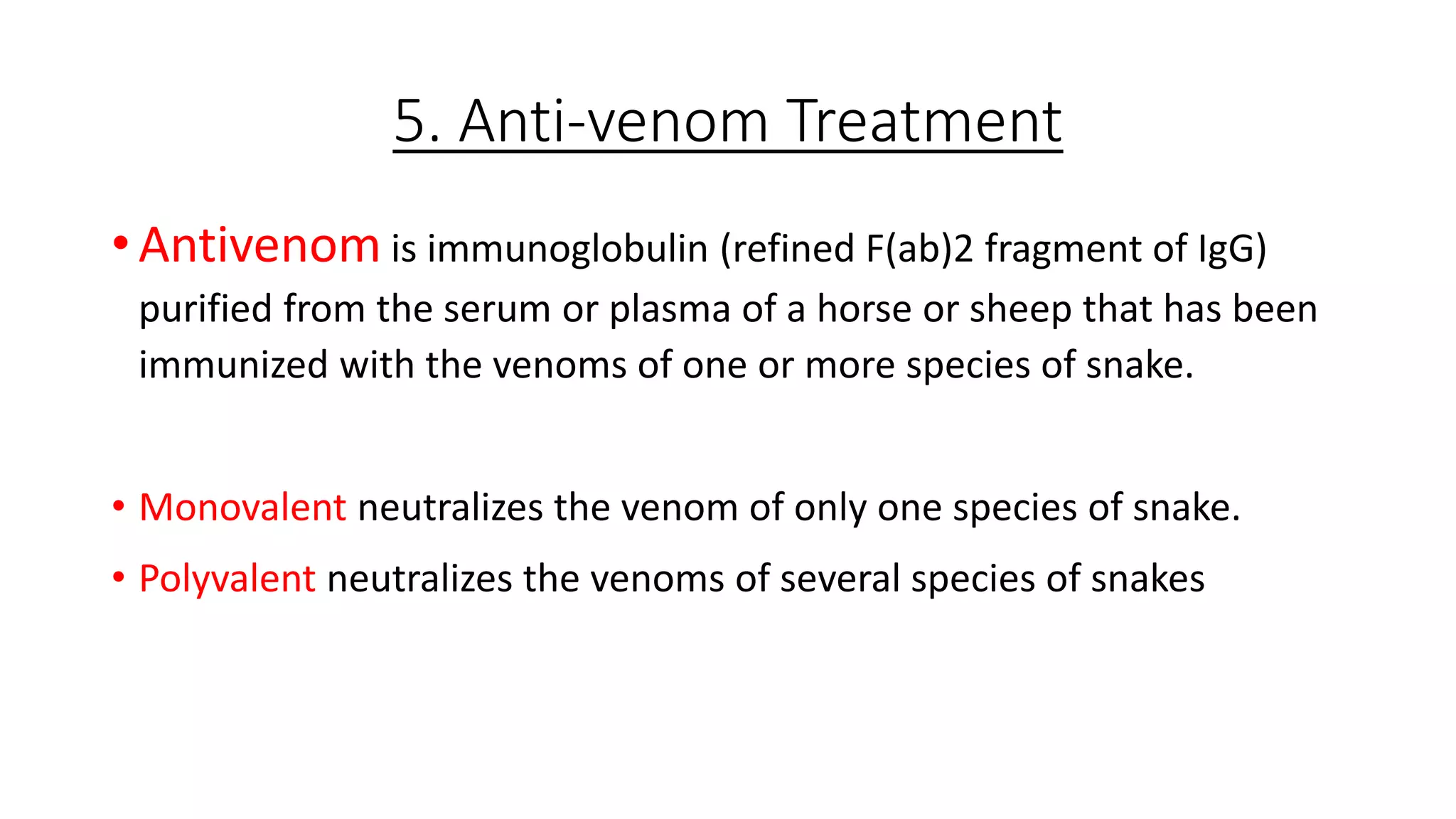 5. Anti-venom Treatment
• Antivenom is immunoglobulin (refined F(ab)2 fragment of IgG)
purified from the serum or plasma of a horse or sheep that has been
immunized with the venoms of one or more species of snake.
• Monovalent neutralizes the venom of only one species of snake.
• Polyvalent neutralizes the venoms of several species of snakes
 