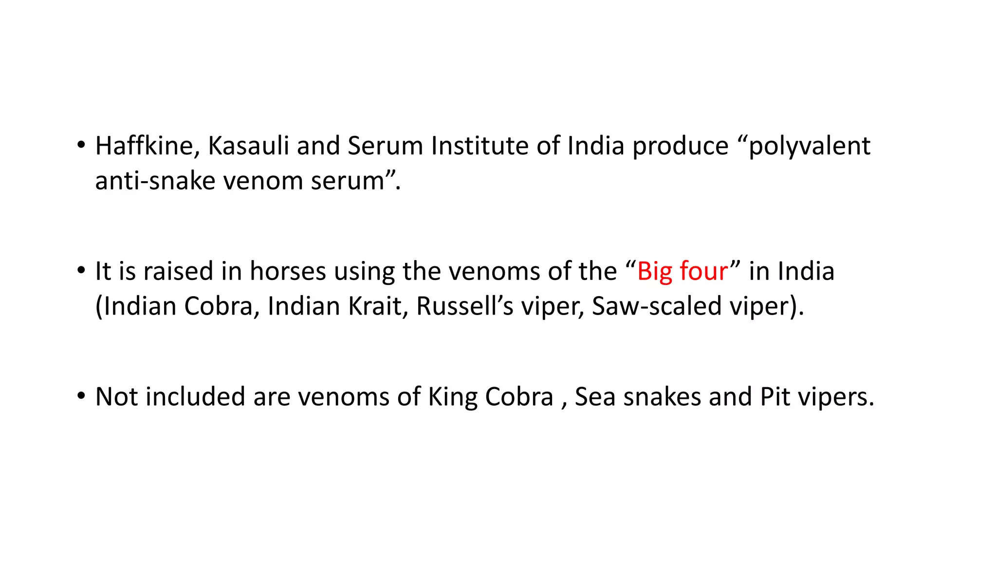• Haffkine, Kasauli and Serum Institute of India produce “polyvalent
anti-snake venom serum”.
• It is raised in horses using the venoms of the “Big four” in India
(Indian Cobra, Indian Krait, Russell’s viper, Saw-scaled viper).
• Not included are venoms of King Cobra , Sea snakes and Pit vipers.
 