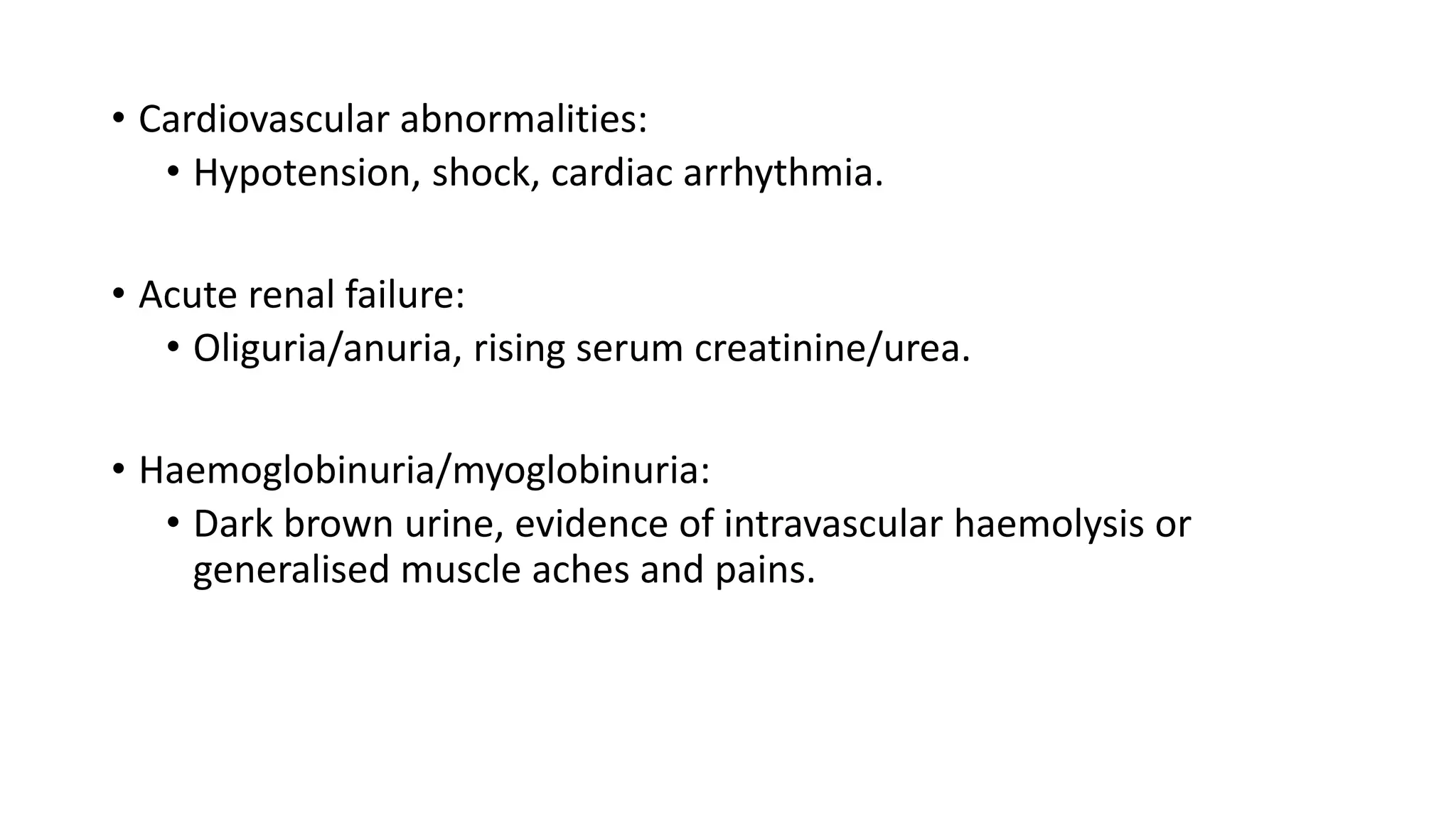 • Cardiovascular abnormalities:
• Hypotension, shock, cardiac arrhythmia.
• Acute renal failure:
• Oliguria/anuria, rising serum creatinine/urea.
• Haemoglobinuria/myoglobinuria:
• Dark brown urine, evidence of intravascular haemolysis or
generalised muscle aches and pains.
 