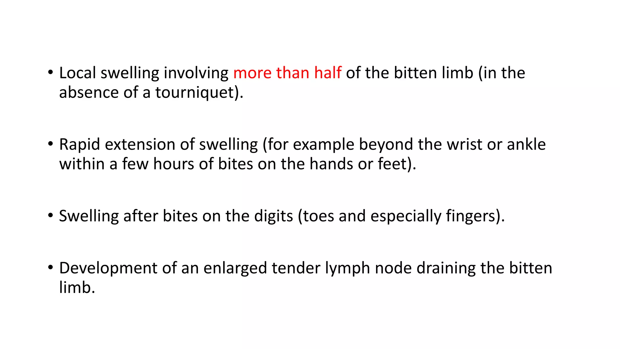 • Local swelling involving more than half of the bitten limb (in the
absence of a tourniquet).
• Rapid extension of swelling (for example beyond the wrist or ankle
within a few hours of bites on the hands or feet).
• Swelling after bites on the digits (toes and especially fingers).
• Development of an enlarged tender lymph node draining the bitten
limb.
 
