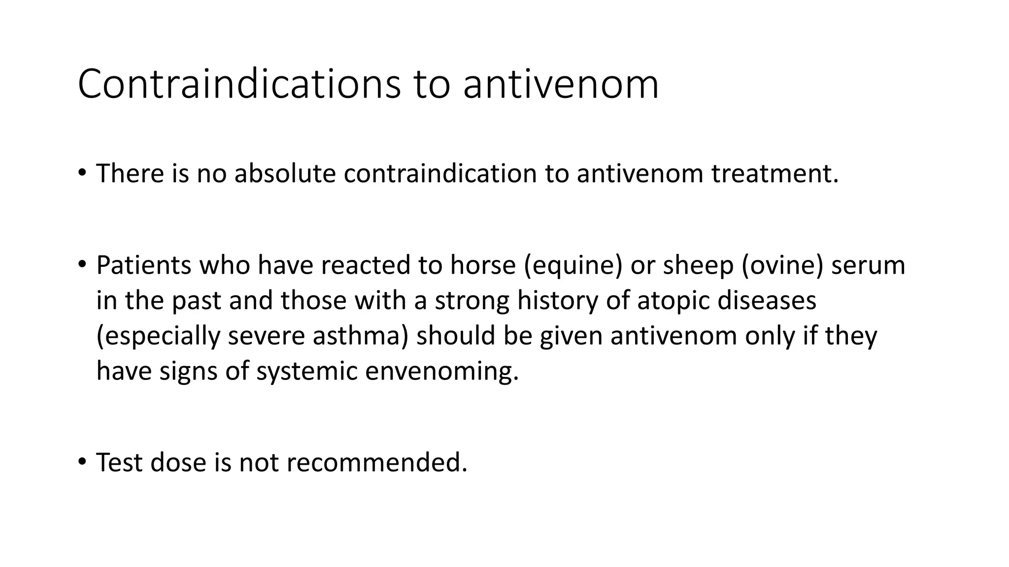 Contraindications to antivenom
• There is no absolute contraindication to antivenom treatment.
• Patients who have reacted to horse (equine) or sheep (ovine) serum
in the past and those with a strong history of atopic diseases
(especially severe asthma) should be given antivenom only if they
have signs of systemic envenoming.
• Test dose is not recommended.
 