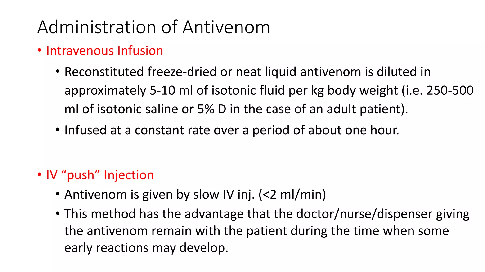 Administration of Antivenom
• Intravenous Infusion
• Reconstituted freeze-dried or neat liquid antivenom is diluted in
approximately 5-10 ml of isotonic fluid per kg body weight (i.e. 250-500
ml of isotonic saline or 5% D in the case of an adult patient).
• Infused at a constant rate over a period of about one hour.
• IV “push” Injection
• Antivenom is given by slow IV inj. (<2 ml/min)
• This method has the advantage that the doctor/nurse/dispenser giving
the antivenom remain with the patient during the time when some
early reactions may develop.
 