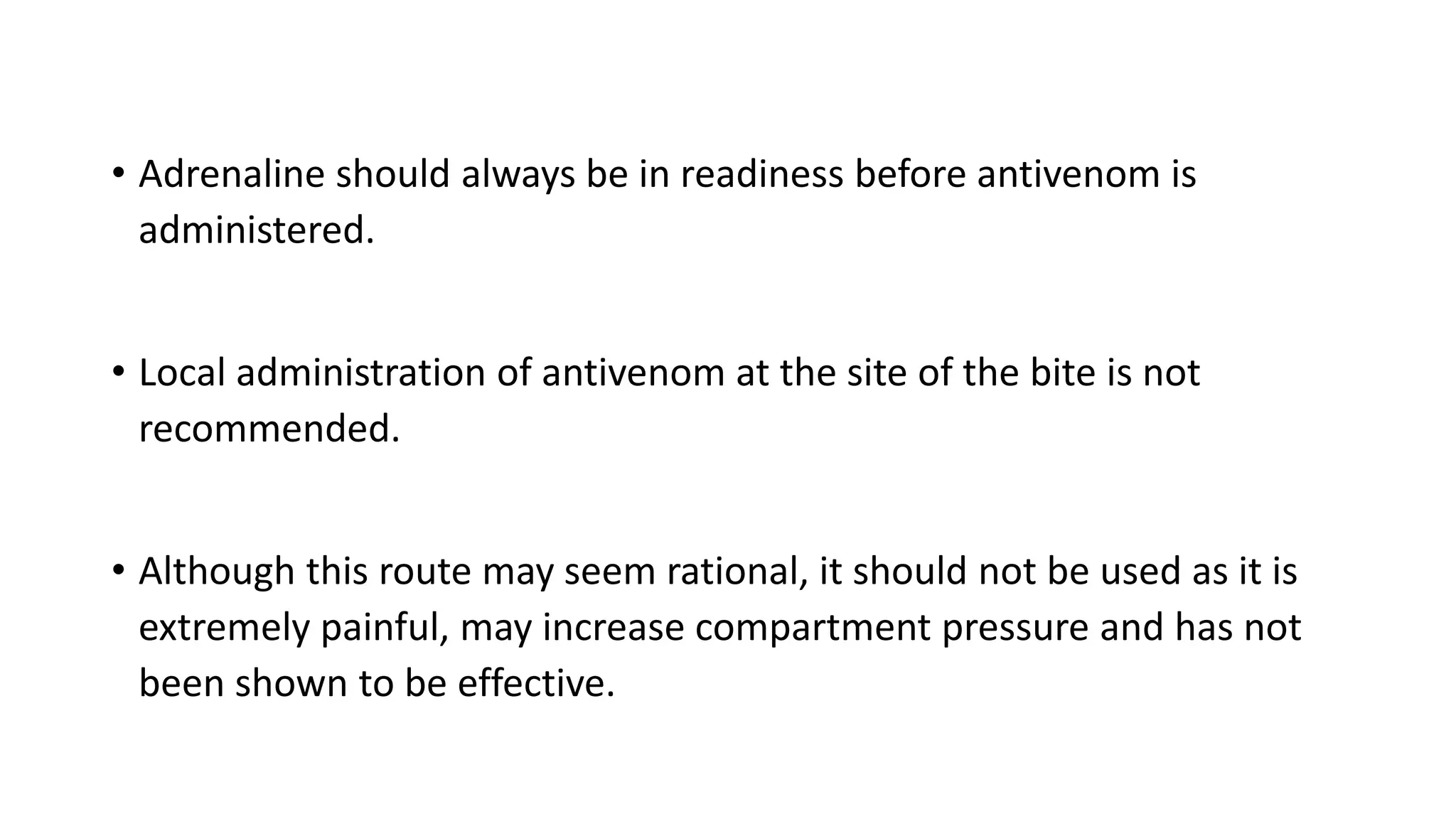 • Adrenaline should always be in readiness before antivenom is
administered.
• Local administration of antivenom at the site of the bite is not
recommended.
• Although this route may seem rational, it should not be used as it is
extremely painful, may increase compartment pressure and has not
been shown to be effective.
 